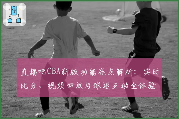直播吧CBA新版功能亮点解析：实时比分、视频回放与球迷互动全体验