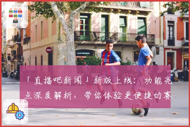 「直播吧新闻」新版上线：功能亮点深度解析，带你体验更便捷的赛事资讯
