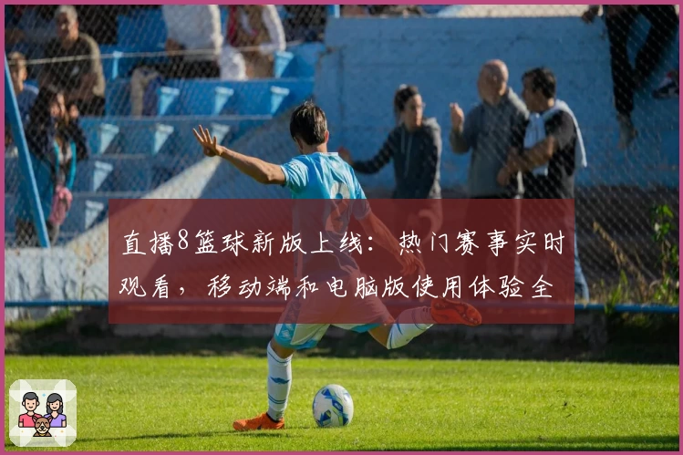 直播8篮球新版上线：热门赛事实时观看，移动端和电脑版使用体验全解析