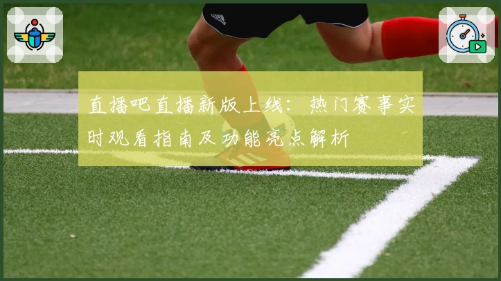 直播吧直播新版上线：热门赛事实时观看指南及功能亮点解析