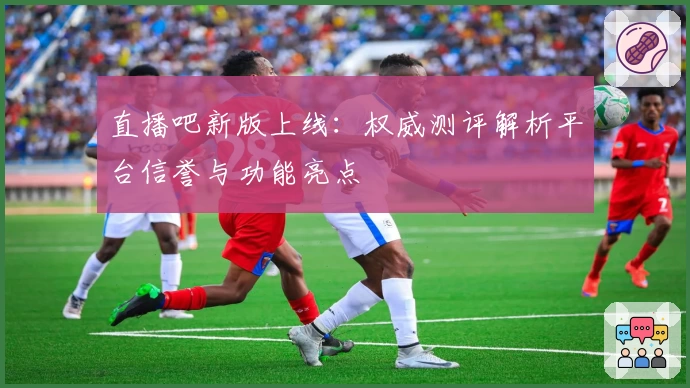 直播吧新版上线：权威测评解析平台信誉与功能亮点