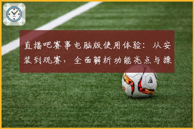 直播吧赛事电脑版使用体验：从安装到观赛，全面解析功能亮点与操作教程