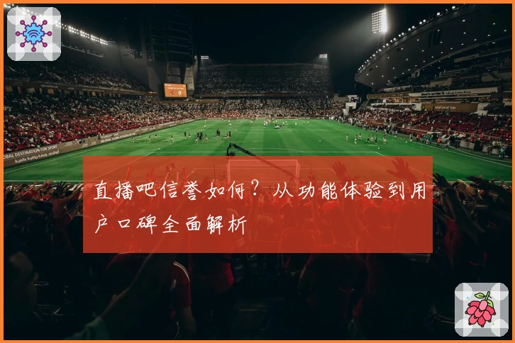 直播吧信誉如何？从功能体验到用户口碑全面解析