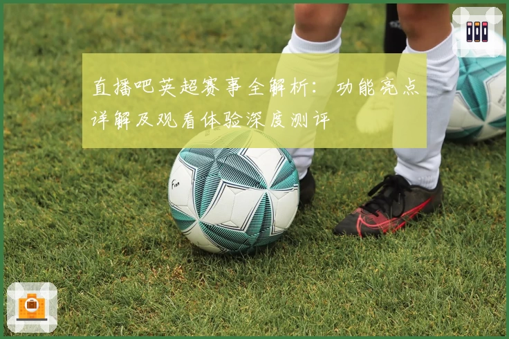 直播吧英超赛事全解析：功能亮点详解及观看体验深度测评