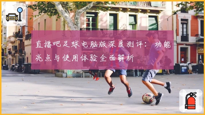 直播吧足球电脑版深度测评：功能亮点与使用体验全面解析