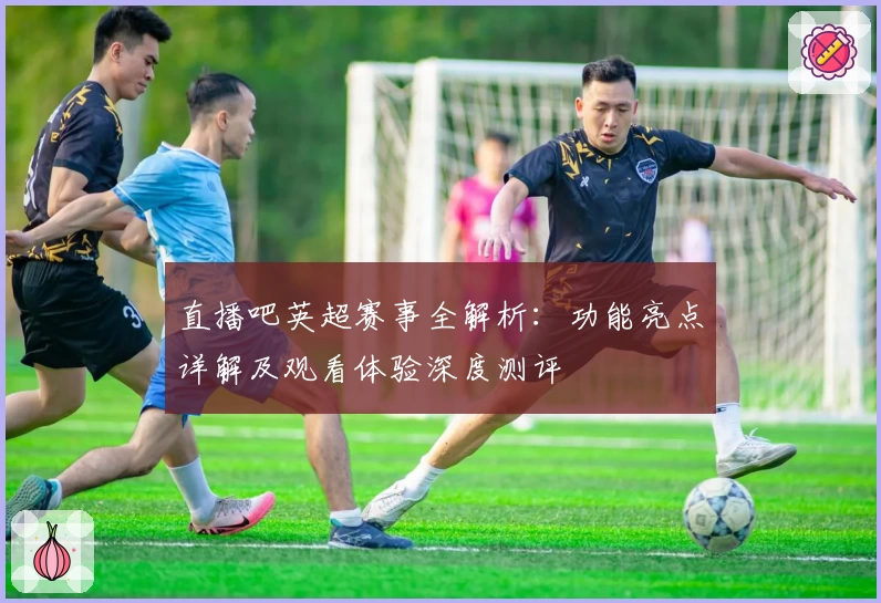 直播吧英超赛事全解析：功能亮点详解及观看体验深度测评