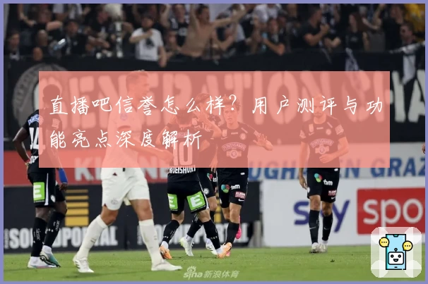 直播吧信誉怎么样？用户测评与功能亮点深度解析