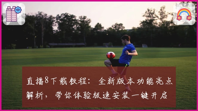 直播8下载教程：全新版本功能亮点解析，带你体验极速安装一键开启直播精彩