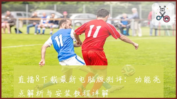 直播8下载最新电脑版测评：功能亮点解析与安装教程详解
