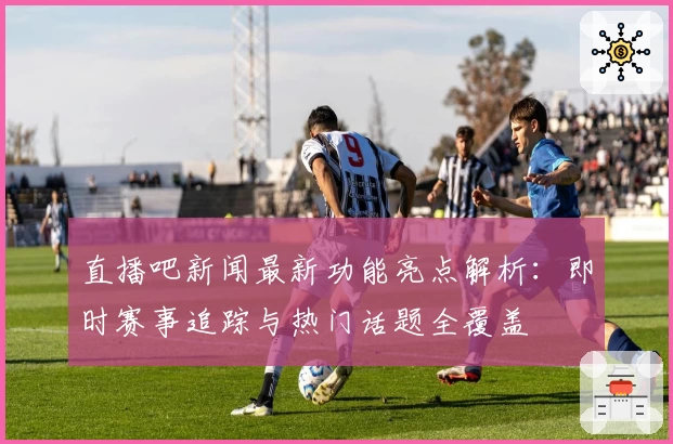直播吧新闻最新功能亮点解析：即时赛事追踪与热门话题全覆盖