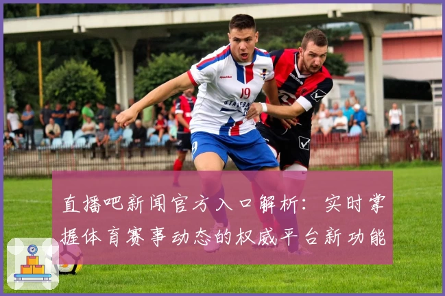直播吧新闻官方入口解析:实时掌握体育赛事动态的权威平台新功能亮点体验