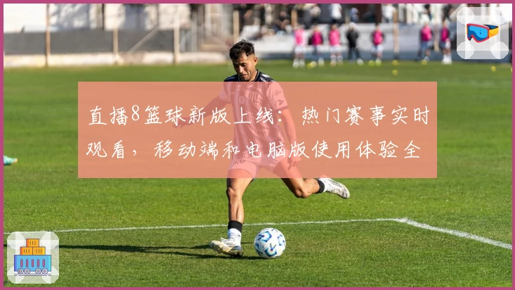 直播8篮球新版上线:热门赛事实时观看,移动端和电脑版使用体验全解析